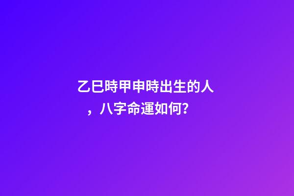 乙巳時甲申時出生的人，八字命運如何？